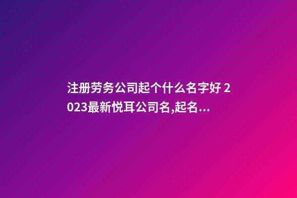 注册劳务公司起个什么名字好 2023最新悦耳公司名,起名之家